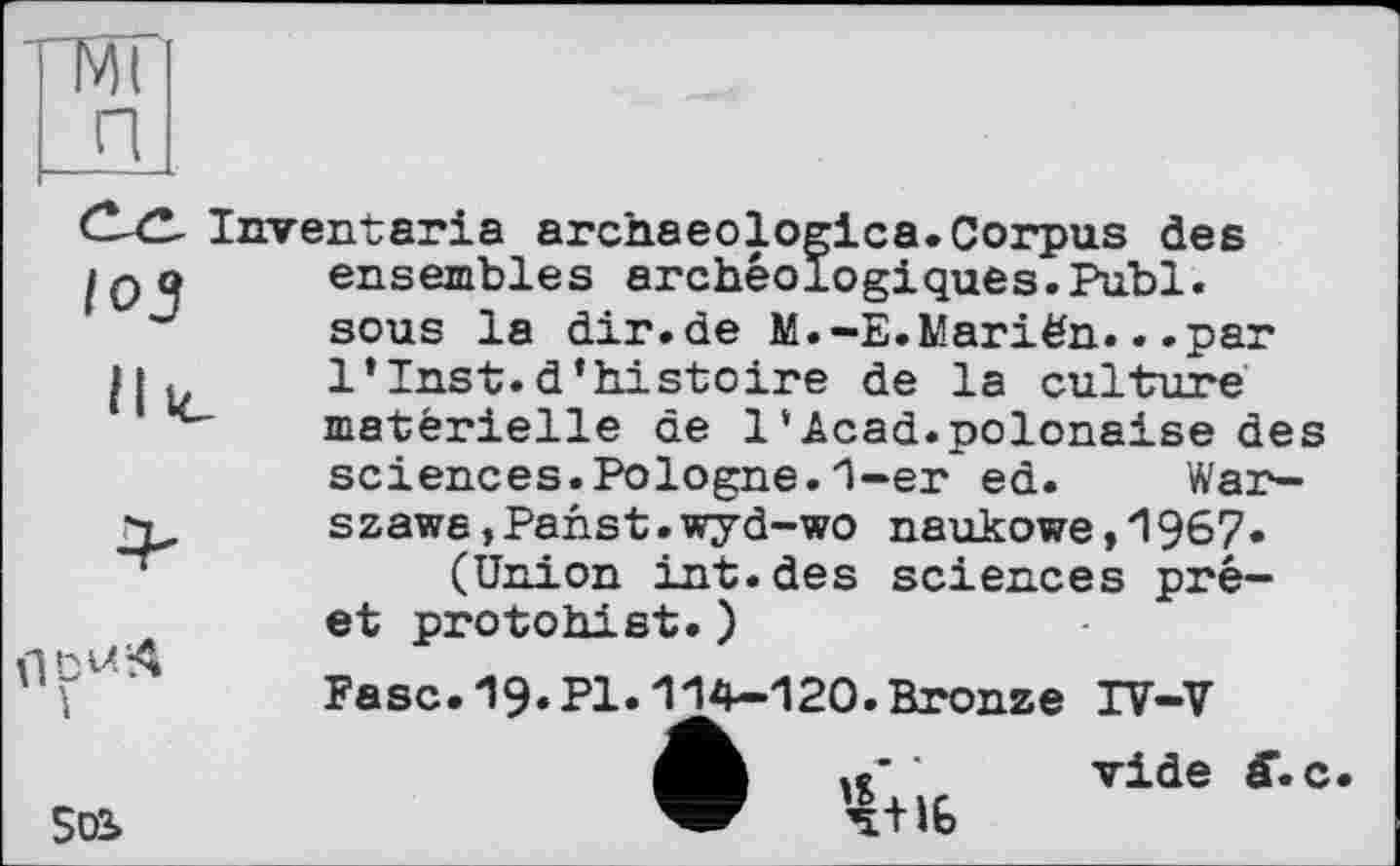 ﻿Г4| П
C-ZL Inventaria archaeologica.Corpus des IQо ensembles archéologiques.Publ.
пр“*
sous la dir.de M.-E.Mariën...par 1’Inst.d’histoire de la culture matérielle de 1‘Acad.polonaise des sciences.Pologne.1-er ed. Warszawa, Pan st. wyd- wo naukowe,1967«
(Union int.des sciences pré-et protohist.)
Fasc.19«PI»114-120.Bronze IV-V
' vide c
502»